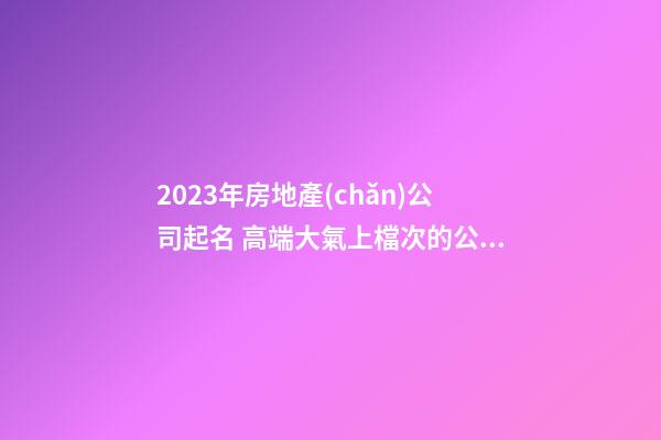 2023年房地產(chǎn)公司起名 高端大氣上檔次的公司名字